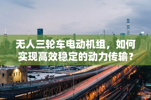 无人三轮车电动机组，如何实现高效稳定的动力传输？