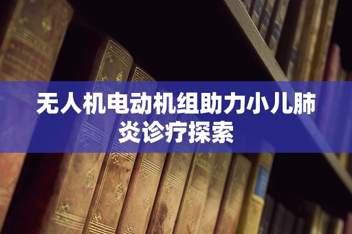 无人机电动机组助力小儿肺炎诊疗探索