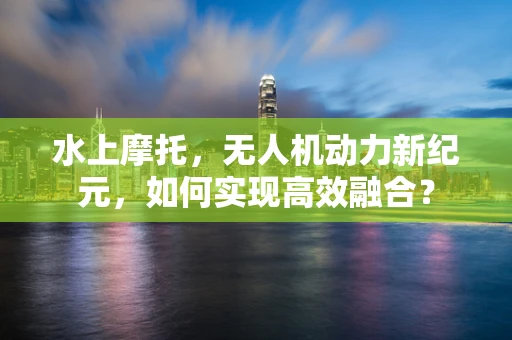水上摩托，无人机动力新纪元，如何实现高效融合？