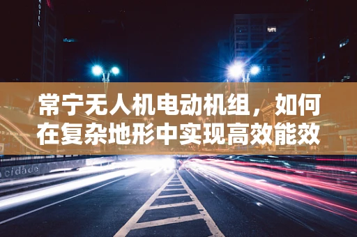 常宁无人机电动机组，如何在复杂地形中实现高效能效比？
