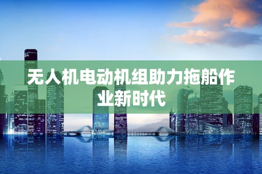 无人机电动机组助力拖船作业新时代