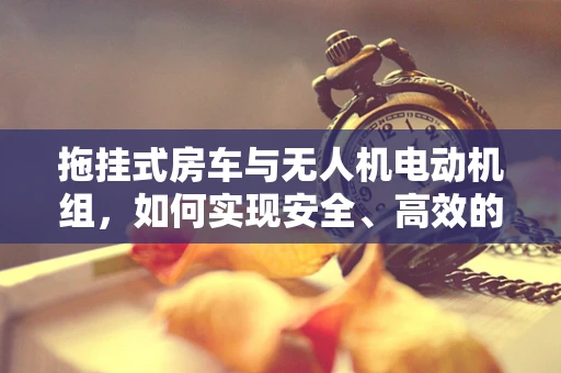 拖挂式房车与无人机电动机组，如何实现安全、高效的拖运？