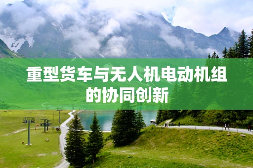 重型货车与无人机电动机组的协同创新