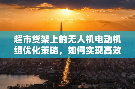 超市货架上的无人机电动机组优化策略，如何实现高效部署？
