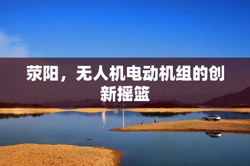 荥阳，无人机电动机组的创新摇篮