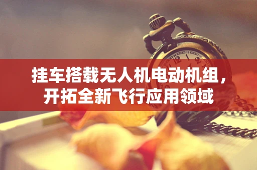 挂车搭载无人机电动机组，开拓全新飞行应用领域