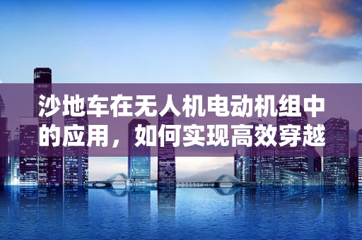 沙地车在无人机电动机组中的应用，如何实现高效穿越？