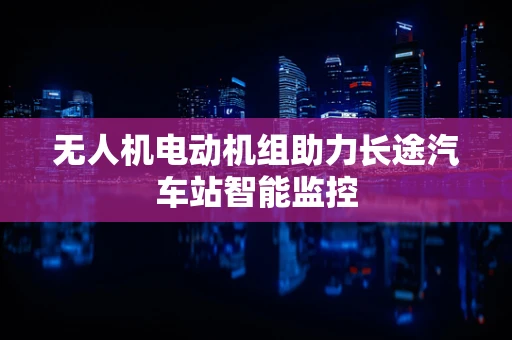 无人机电动机组助力长途汽车站智能监控