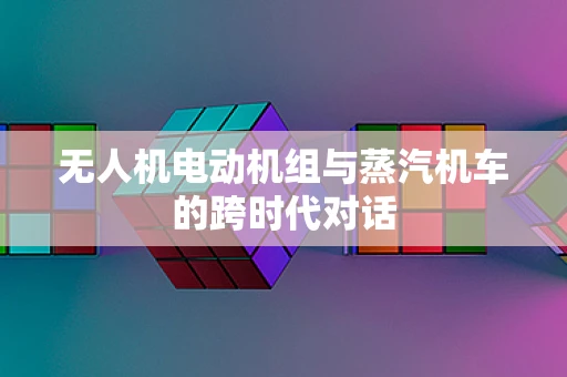 无人机电动机组与蒸汽机车的跨时代对话