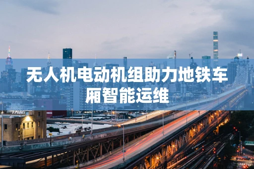 无人机电动机组助力地铁车厢智能运维