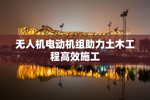 无人机电动机组助力土木工程高效施工