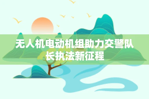 无人机电动机组助力交警队长执法新征程