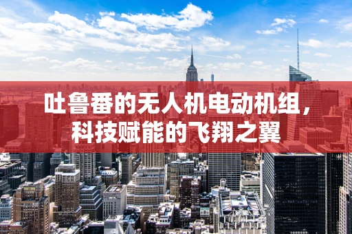 吐鲁番的无人机电动机组，科技赋能的飞翔之翼