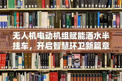 无人机电动机组赋能洒水半挂车，开启智慧环卫新篇章