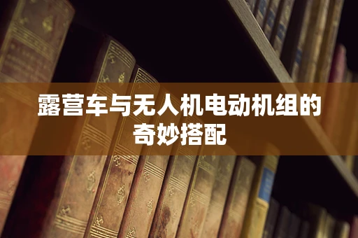 露营车与无人机电动机组的奇妙搭配