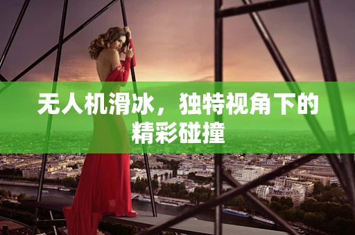 无人机滑冰，独特视角下的精彩碰撞