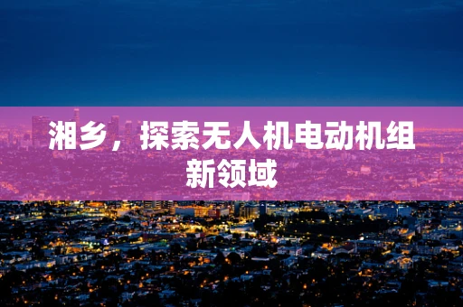 湘乡，探索无人机电动机组新领域