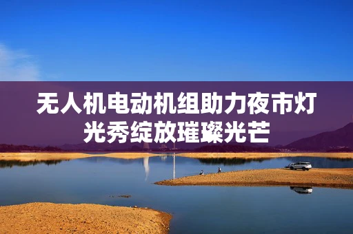 无人机电动机组助力夜市灯光秀绽放璀璨光芒