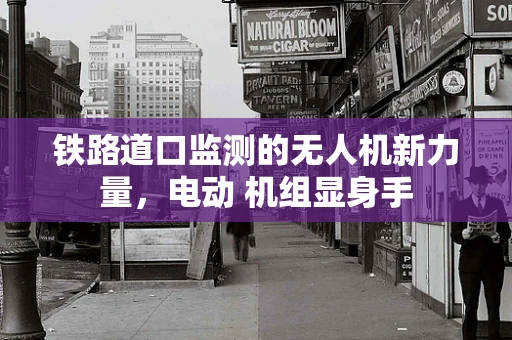 铁路道口监测的无人机新力量，电动 机组显身手