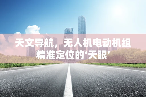 天文导航，无人机电动机组精准定位的‘天眼’