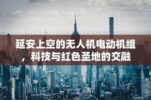 延安上空的无人机电动机组，科技与红色圣地的交融