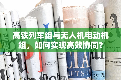 高铁列车组与无人机电动机组，如何实现高效协同？