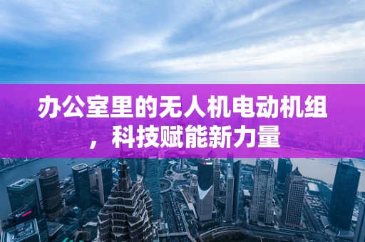 办公室里的无人机电动机组，科技赋能新力量
