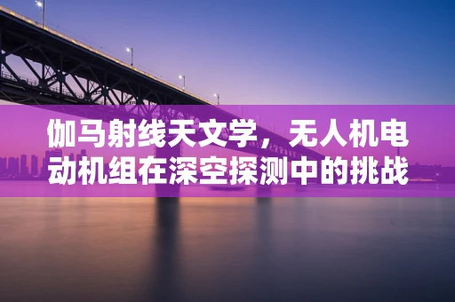 伽马射线天文学，无人机电动机组在深空探测中的挑战与机遇