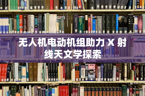 无人机电动机组助力 X 射线天文学探索