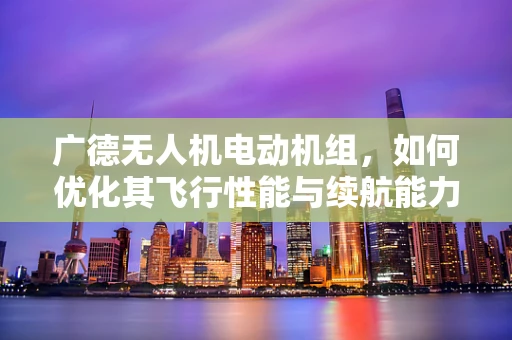广德无人机电动机组，如何优化其飞行性能与续航能力？