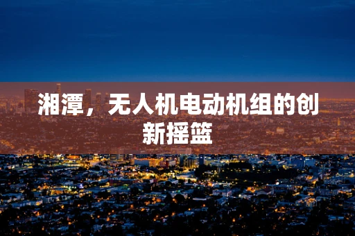 湘潭，无人机电动机组的创新摇篮