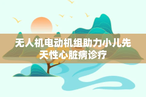 无人机电动机组助力小儿先天性心脏病诊疗