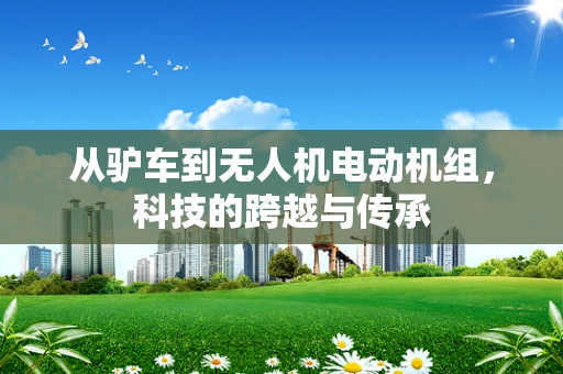 从驴车到无人机电动机组，科技的跨越与传承