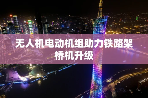 无人机电动机组助力铁路架桥机升级