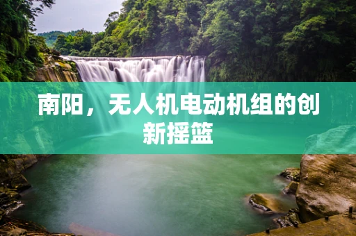 南阳，无人机电动机组的创新摇篮