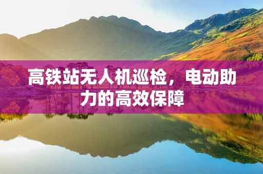 高铁站无人机巡检，电动助力的高效保障