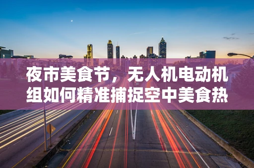 夜市美食节，无人机电动机组如何精准捕捉空中美食热力图？