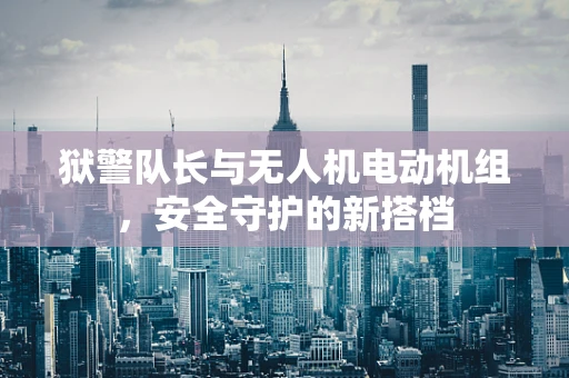 狱警队长与无人机电动机组，安全守护的新搭档