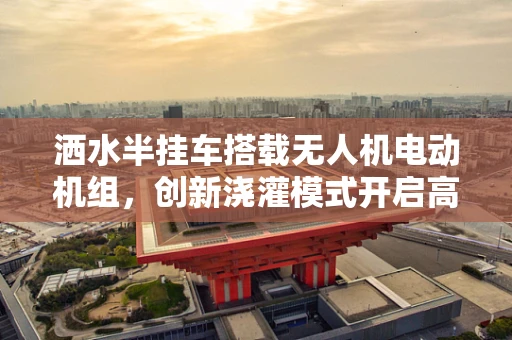 洒水半挂车搭载无人机电动机组，创新浇灌模式开启高效篇章