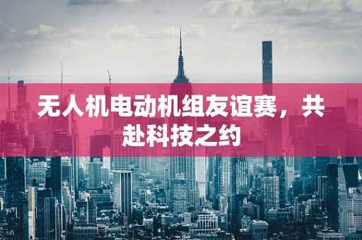 无人机电动机组友谊赛，共赴科技之约