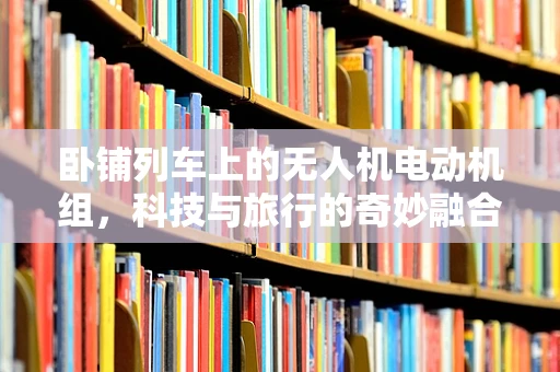 卧铺列车上的无人机电动机组，科技与旅行的奇妙融合