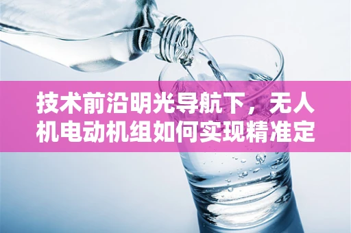 技术前沿明光导航下，无人机电动机组如何实现精准定位与高效能效？