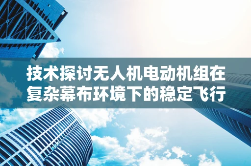 技术探讨无人机电动机组在复杂幕布环境下的稳定飞行策略