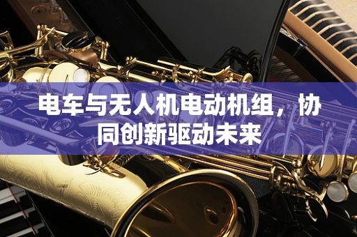 电车与无人机电动机组，协同创新驱动未来
