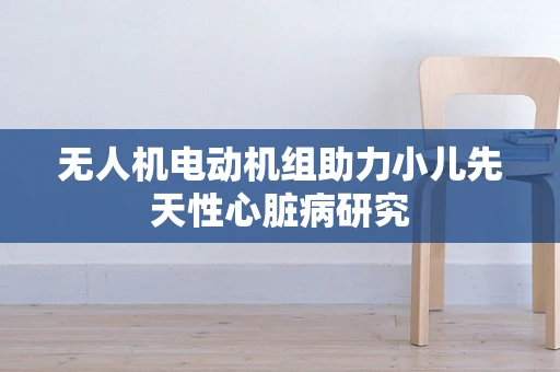 无人机电动机组助力小儿先天性心脏病研究