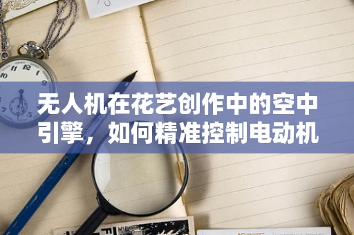 无人机在花艺创作中的空中引擎，如何精准控制电动机组以辅助花艺师实现创意构想？