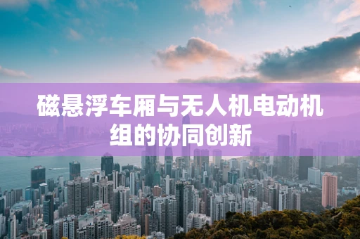 磁悬浮车厢与无人机电动机组的协同创新