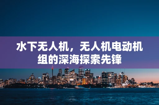 水下无人机，无人机电动机组的深海探索先锋