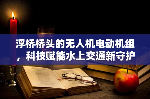 浮桥桥头的无人机电动机组，科技赋能水上交通新守护