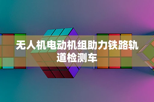 无人机电动机组助力铁路轨道检测车